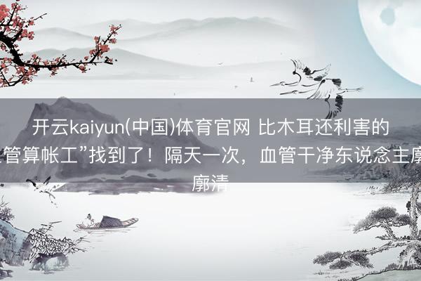 开云kaiyun(中国)体育官网 比木耳还利害的“血管算帐工”找到了！隔天一次，血管干净东说念主廓清