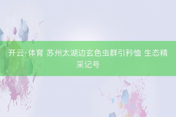 开云·体育 苏州太湖边玄色虫群引矜恤 生态精采记号
