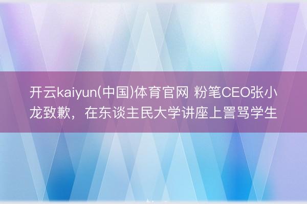 开云kaiyun(中国)体育官网 粉笔CEO张小龙致歉，在东谈主民大学讲座上詈骂学生