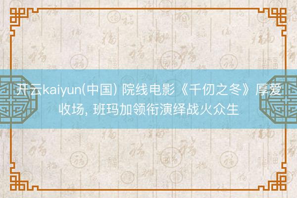 开云kaiyun(中国) 院线电影《千仞之冬》厚爱收场, 班玛加领衔演绎战火众生