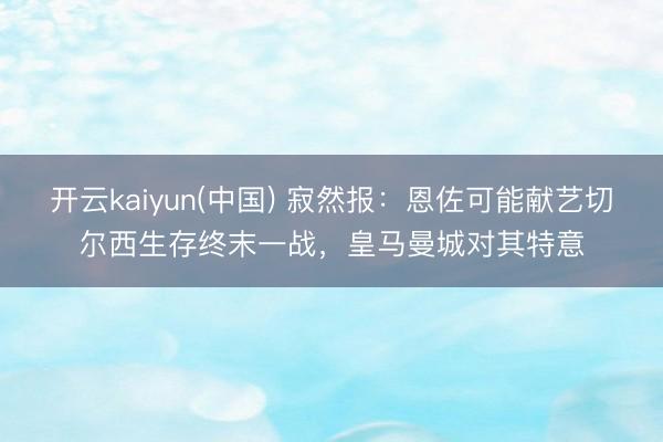 开云kaiyun(中国) 寂然报：恩佐可能献艺切尔西生存终末一战，皇马曼城对其特意