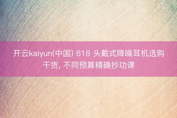 开云kaiyun(中国) 618 头戴式降噪耳机选购干货， 不同预算精确抄功课