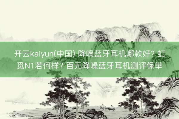 开云kaiyun(中国) 降噪蓝牙耳机哪款好? 虹觅N1若何样? 百元降噪蓝牙耳机测评保举