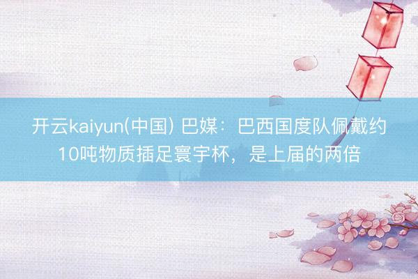 开云kaiyun(中国) 巴媒：巴西国度队佩戴约10吨物质插足寰宇杯，是上届的两倍
