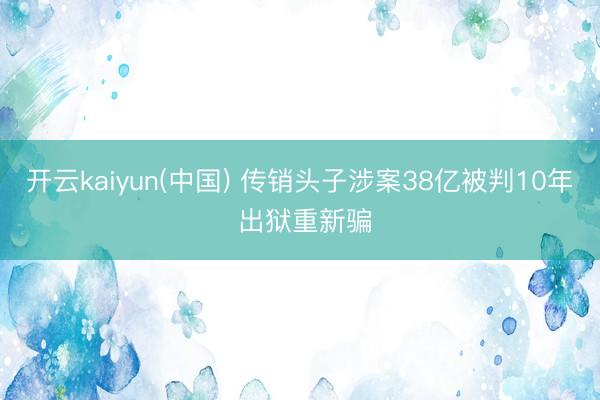 开云kaiyun(中国) 传销头子涉案38亿被判10年 出狱重新骗