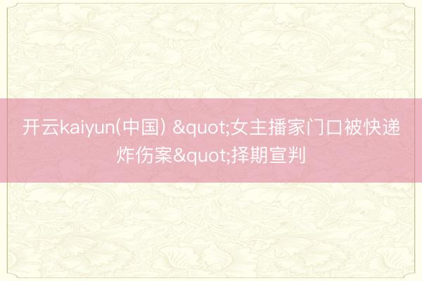 开云kaiyun(中国) "女主播家门口被快递炸伤案"择期宣判
