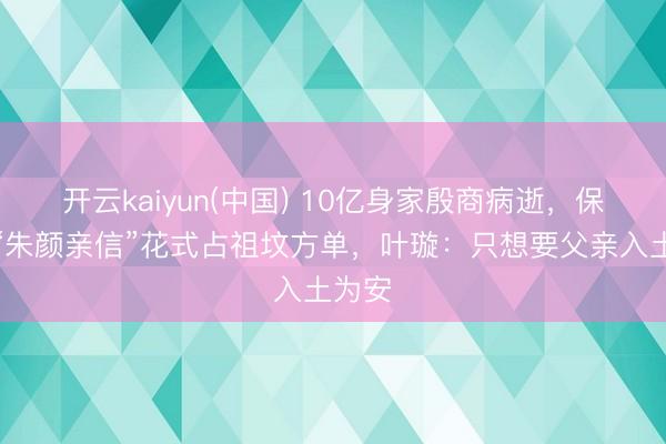 开云kaiyun(中国) 10亿身家殷商病逝，保姆以“朱颜亲信”花式占祖坟方单，叶璇：只想要父亲入土为安