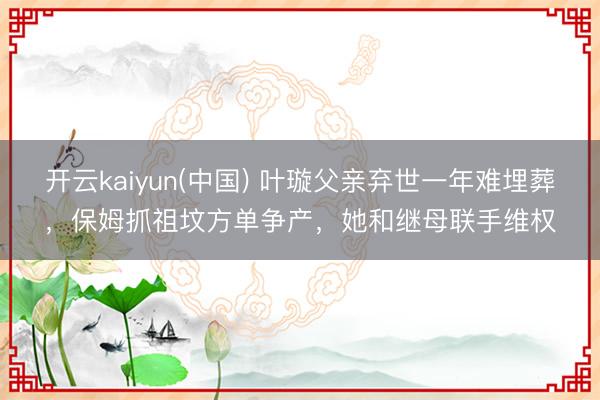 开云kaiyun(中国) 叶璇父亲弃世一年难埋葬，保姆抓祖坟方单争产，她和继母联手维权