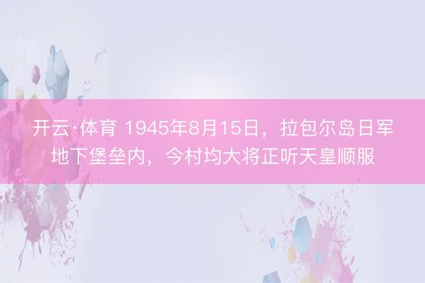 开云·体育 1945年8月15日，拉包尔岛日军地下堡垒内，今村均大将正听天皇顺服