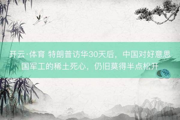 开云·体育 特朗普访华30天后，中国对好意思国军工的稀土死心，仍旧莫得半点松开