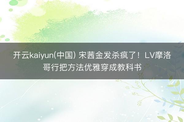 开云kaiyun(中国) 宋茜金发杀疯了！LV摩洛哥行把方法优雅穿成教科书