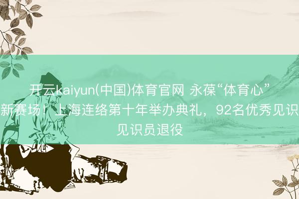 开云kaiyun(中国)体育官网 永葆“体育心”，奔赴新赛场！上海连络第十年举办典礼，92名优秀见识员退役