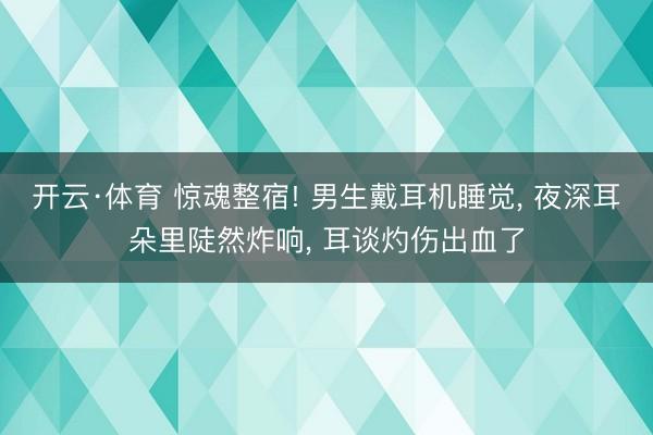 开云·体育 惊魂整宿! 男生戴耳机睡觉， 夜深耳朵里陡然炸响， 耳谈灼伤出血了