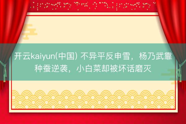 开云kaiyun(中国) 不异平反申雪，杨乃武靠种蚕逆袭，小白菜却被坏话磨灭