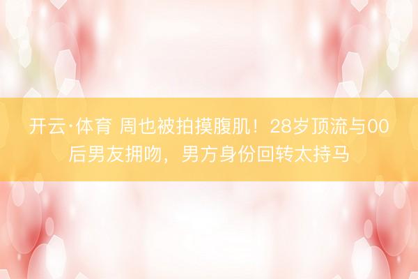 开云·体育 周也被拍摸腹肌！28岁顶流与00后男友拥吻，男方身份回转太持马