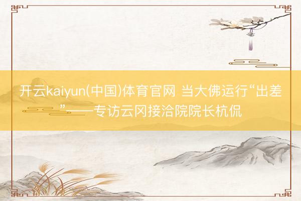 开云kaiyun(中国)体育官网 当大佛运行“出差”——专访云冈接洽院院长杭侃