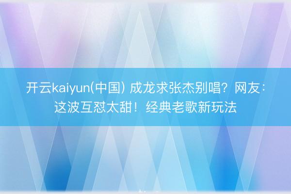 开云kaiyun(中国) 成龙求张杰别唱？网友：这波互怼太甜！经典老歌新玩法