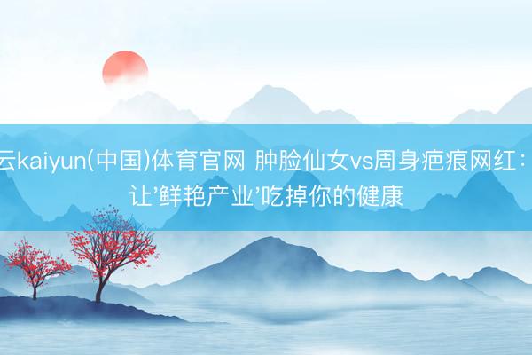 开云kaiyun(中国)体育官网 肿脸仙女vs周身疤痕网红：别让'鲜艳产业'吃掉你的健康
