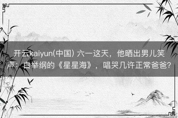 开云kaiyun(中国) 六一这天,他晒出男儿笑声:白举纲的《星星海》,唱哭几许正常爸爸?