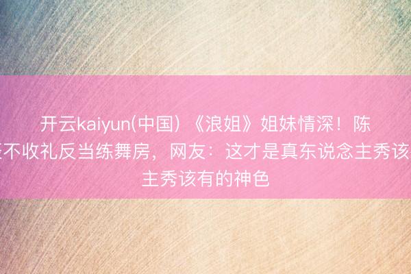开云kaiyun(中国) 《浪姐》姐妹情深！陈妍希生辰不收礼反当练舞房，网友：这才是真东说念主秀该有的神色