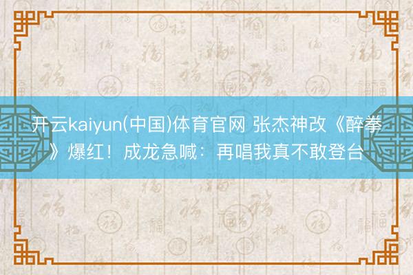 开云kaiyun(中国)体育官网 张杰神改《醉拳》爆红！成龙急喊：再唱我真不敢登台