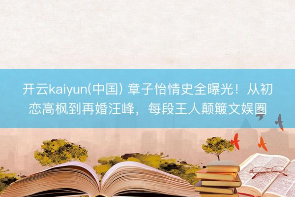开云kaiyun(中国) 章子怡情史全曝光！从初恋高枫到再婚汪峰，每段王人颠簸文娱圈