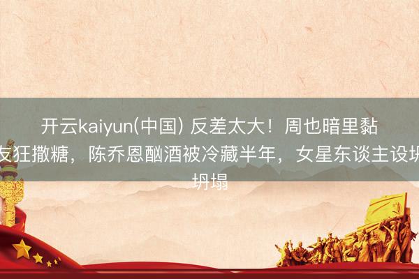 开云kaiyun(中国) 反差太大！周也暗里黏男友狂撒糖，陈乔恩酗酒被冷藏半年，女星东谈主设坍塌