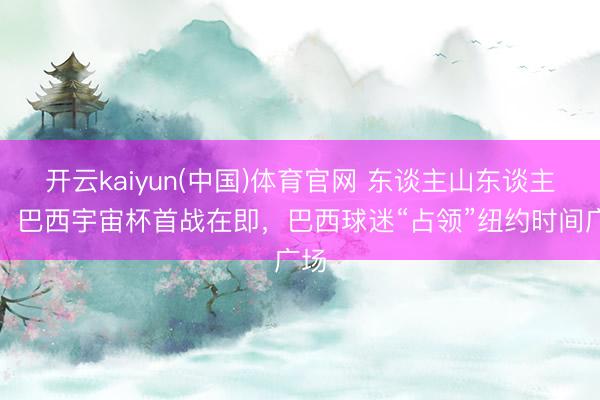 开云kaiyun(中国)体育官网 东谈主山东谈主海！巴西宇宙杯首战在即，巴西球迷“占领”纽约时间广场
