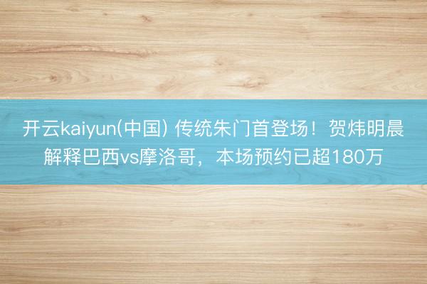 开云kaiyun(中国) 传统朱门首登场！贺炜明晨解释巴西vs摩洛哥，本场预约已超180万