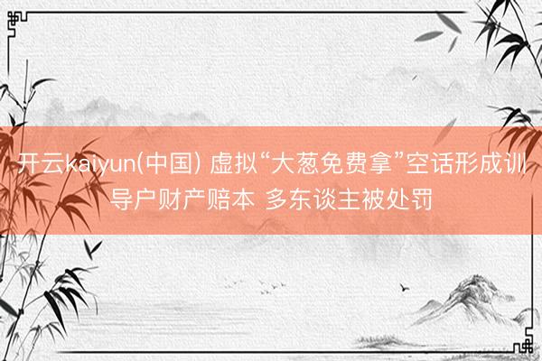 开云kaiyun(中国) 虚拟“大葱免费拿”空话形成训导户财产赔本 多东谈主被处罚