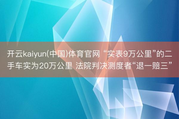 开云kaiyun(中国)体育官网 “实表9万公里”的二手车实为20万公里 法院判决测度者“退一赔三”