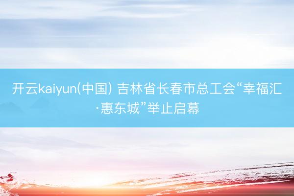 开云kaiyun(中国) 吉林省长春市总工会“幸福汇·惠东城”举止启幕
