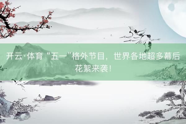 开云·体育 “五一”格外节目，世界各地超多幕后花絮来袭！