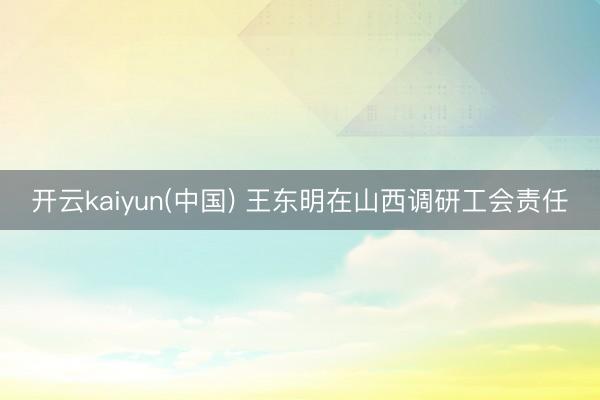 开云kaiyun(中国) 王东明在山西调研工会责任