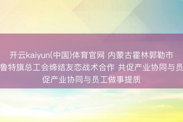 开云kaiyun(中国)体育官网 内蒙古霍林郭勒市总工会、扎鲁特旗总工会缔结友恋战术合作 共促产业协同与员工做事提质