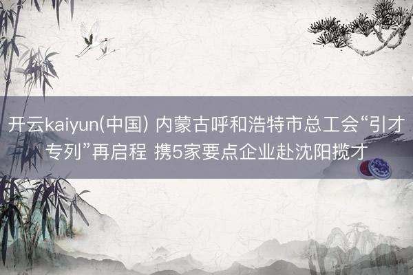 开云kaiyun(中国) 内蒙古呼和浩特市总工会“引才专列”再启程 携5家要点企业赴沈阳揽才