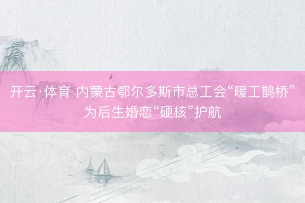 开云·体育 内蒙古鄂尔多斯市总工会“暖工鹊桥”为后生婚恋“硬核”护航