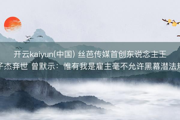 开云kaiyun(中国) 丝芭传媒首创东说念主王子杰弃世 曾默示：惟有我是雇主毫不允许黑幕潜法规