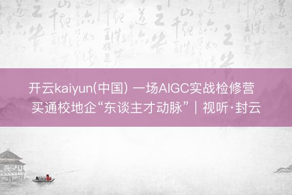 开云kaiyun(中国) 一场AIGC实战检修营  买通校地企“东谈主才动脉”｜视听·封云