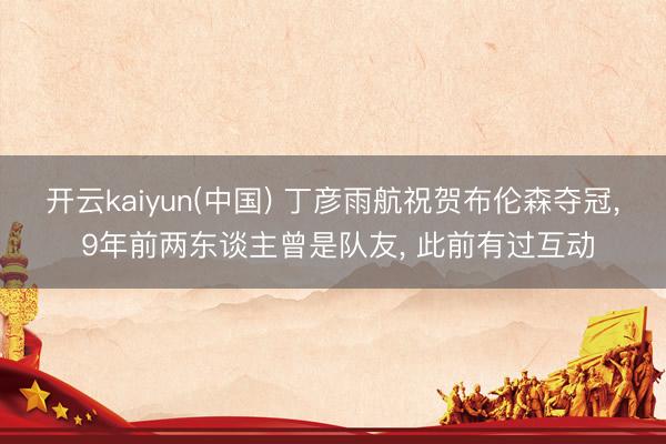 开云kaiyun(中国) 丁彦雨航祝贺布伦森夺冠， 9年前两东谈主曾是队友， 此前有过互动
