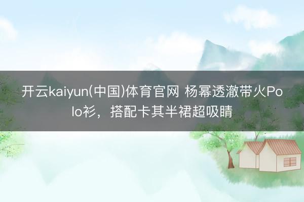 开云kaiyun(中国)体育官网 杨幂透澈带火Polo衫,搭配卡其半裙超吸睛