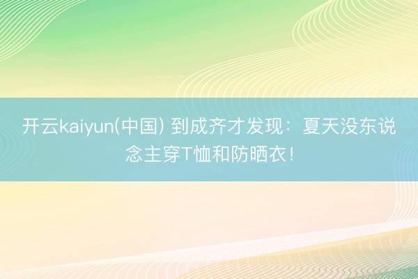 开云kaiyun(中国) 到成齐才发现：夏天没东说念主穿T恤和防晒衣！