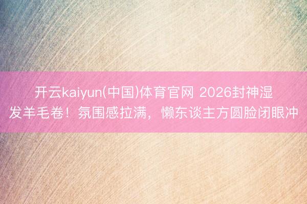 开云kaiyun(中国)体育官网 2026封神湿发羊毛卷！氛围感拉满，懒东谈主方圆脸闭眼冲
