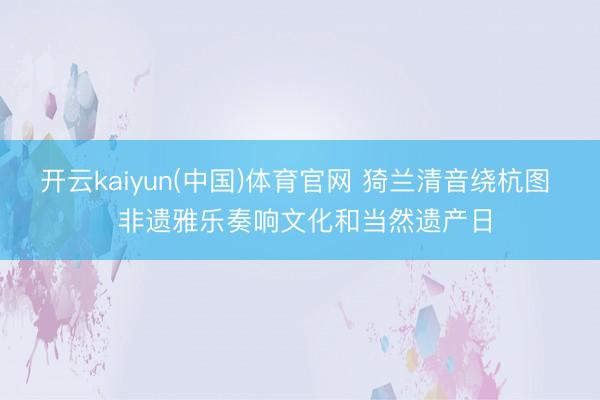 开云kaiyun(中国)体育官网 猗兰清音绕杭图  非遗雅乐奏响文化和当然遗产日