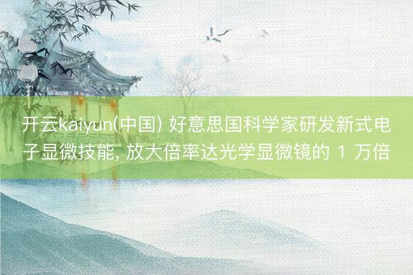 开云kaiyun(中国) 好意思国科学家研发新式电子显微技能， 放大倍率达光学显微镜的 1 万倍