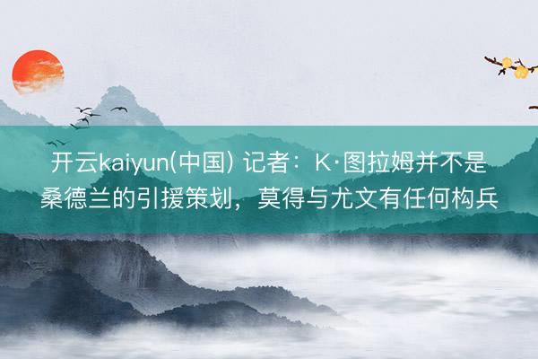 开云kaiyun(中国) 记者：K·图拉姆并不是桑德兰的引援策划，莫得与尤文有任何构兵