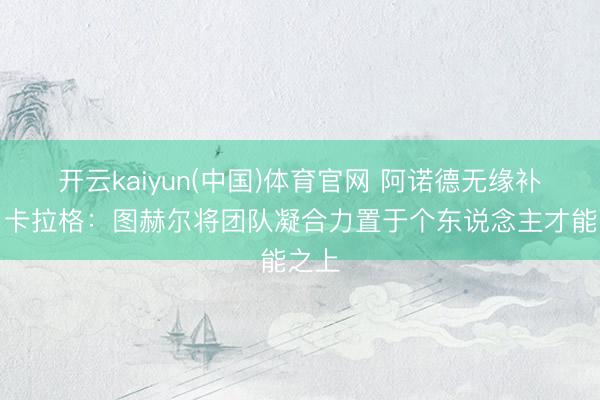 开云kaiyun(中国)体育官网 阿诺德无缘补招！卡拉格：图赫尔将团队凝合力置于个东说念主才能之上