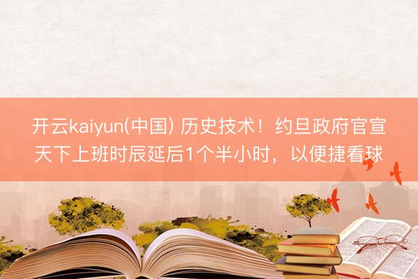 开云kaiyun(中国) 历史技术！约旦政府官宣天下上班时辰延后1个半小时，以便捷看球