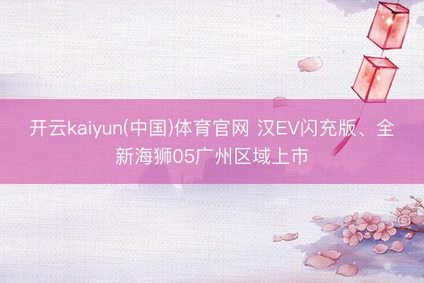 开云kaiyun(中国)体育官网 汉EV闪充版、全新海狮05广州区域上市