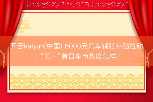 开云kaiyun(中国) 5000元汽车铺张补贴拉动!“五一”首日车市热度怎样?